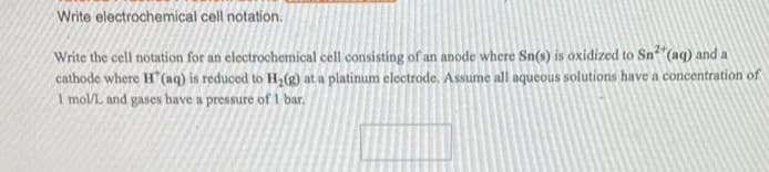 Write electrochemical cell notation.
Write the cell notation for an electrochemical cell consisting of an anode where Sn(s) is oxidized to Sn(aq) and a
cathode where H(aq) is reduced to H2(g) at a platinum electrode. Assume all aqueous solutions have a concentration of
I mol/L and gases have a pressure of 1 bar.