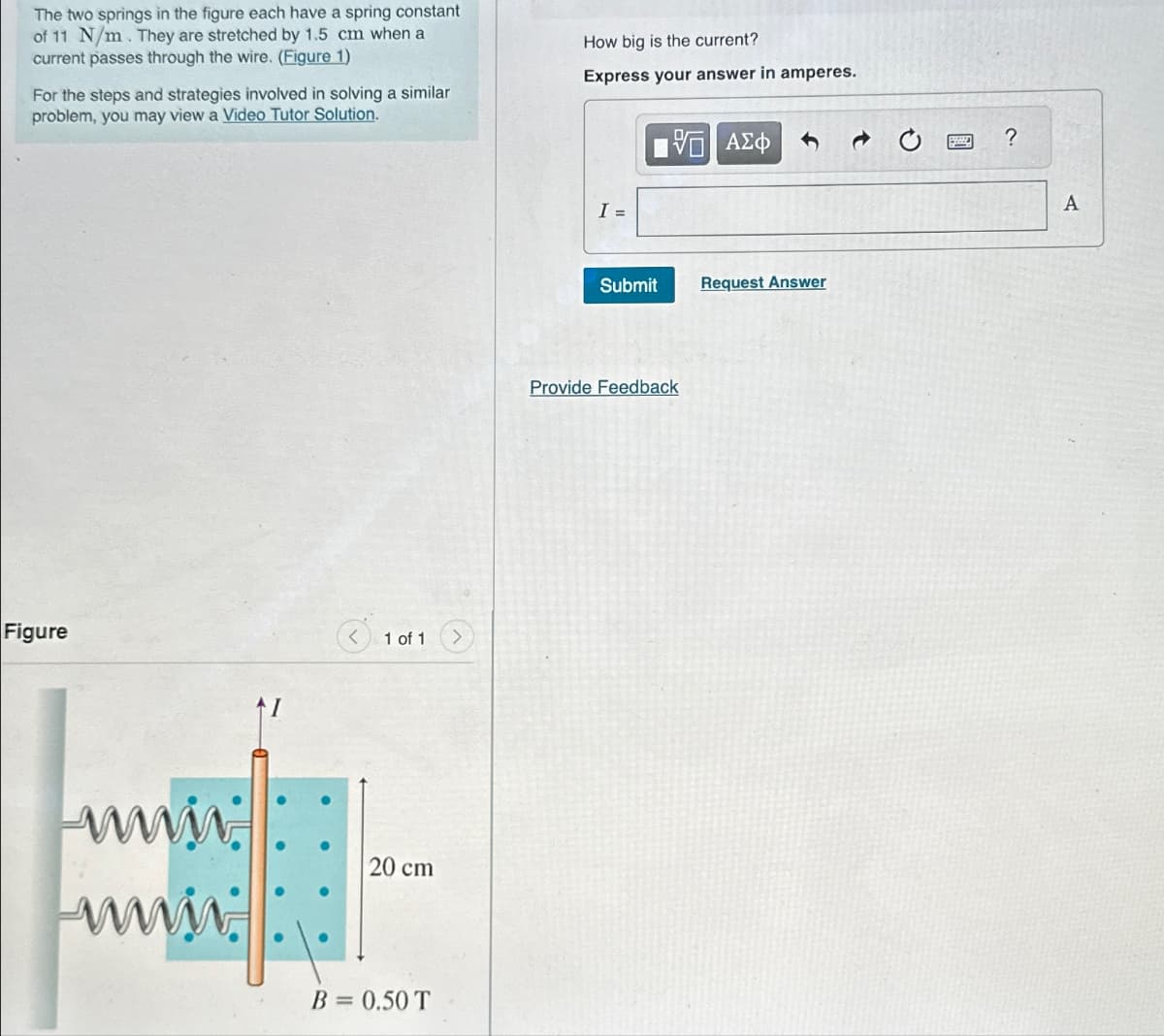 The two springs in the figure each have a spring constant
of 11 N/m. They are stretched by 1.5 cm when a
current passes through the wire. (Figure 1)
For the steps and strategies involved in solving a similar
problem, you may view a Video Tutor Solution.
How big is the current?
Express your answer in amperes.
Figure
1 of 1
www
www.
20 cm
B = 0.50 T
I =
1 ΑΣΦ
Submit
Request Answer
Provide Feedback
?
A