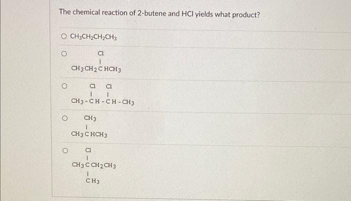 The chemical reaction of 2-butene and HCl yields what product?
O CH3CH₂CH₂CH3
O
CI
CH 3 CH 2 C HCH 3
CI
CI
I
1
CH3-CH-CH-CH3
CH3
I
CH3 CHCH3
Cl
I
CH 3 C CH 2 CH 3
CH3
O
O
