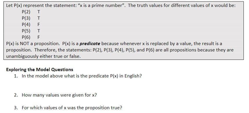 Let P(x) represent the statement: “x is a prime number". The truth values for different values of x would be:
P(2)
P(3)
P(4)
P(5)
P(6)
F
T
F
P(x) is NOT a proposition. P(x) is a predicate because whenever x is replaced by a value, the result is a
proposition. Therefore, the statements: P(2), P(3), P(4), P(5), and P(6) are all propositions because they are
unambiguously either true or false.
Exploring the Model Questions
1. In the model above what is the predicate P(x) in English?
2. How many values were given for x?
3. For which values of x was the proposition true?
