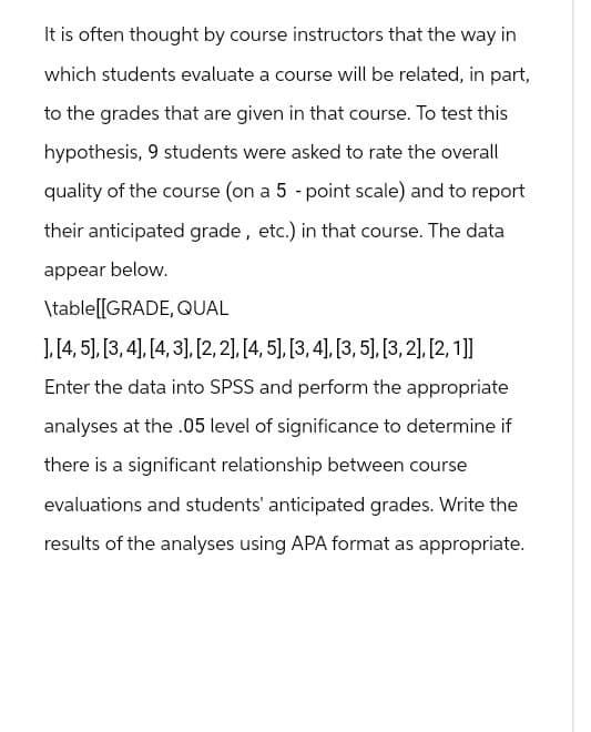 It is often thought by course instructors that the way in
which students evaluate a course will be related, in part,
to the grades that are given in that course. To test this
hypothesis, 9 students were asked to rate the overall
quality of the course (on a 5-point scale) and to report
their anticipated grade, etc.) in that course. The data
appear below.
\table[[GRADE, QUAL
], [4, 5], [3, 4], [4,3], [2,2], [4, 5], [3, 4], [3,5], [3,2], [2,1]]
Enter the data into SPSS and perform the appropriate
analyses at the .05 level of significance to determine if
there is a significant relationship between course
evaluations and students' anticipated grades. Write the
results of the analyses using APA format as appropriate.