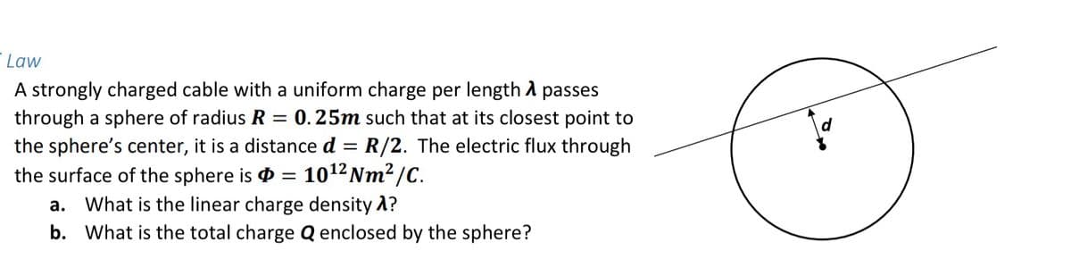 Law
A strongly charged cable with a uniform charge per length A passes
0.25m such that at its closest point to
through a sphere of radius R =
the sphere's center, it is a distance d = R/2. The electric flux through
the surface of the sphere is
1012 Nm2 /C.
а.
What is the linear charge density A?
b. What is the total charge Q enclosed by the sphere?
