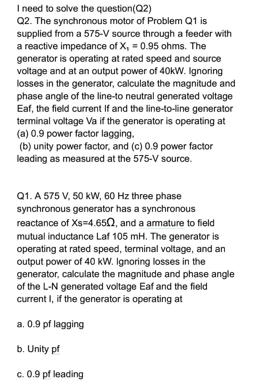 I need to solve the question(Q2)
Q2. The synchronous motor of Problem Q1 is
supplied from a 575-V source through a feeder with
a reactive impedance of X, = 0.95 ohms. The
generator is operating at rated speed and source
voltage and at an output power of 40kW. Ignoring
losses in the generator, calculate the magnitude and
phase angle of the line-to neutral generated voltage
Eaf, the field current If and the line-to-line generator
terminal voltage Va if the generator is operating at
(a) 0.9 power factor lagging,
(b) unity power factor, and (c) 0.9 power factor
leading as measured at the 575-V source.
%3D
Q1. A 575 V, 50 kW, 60 Hz three phase
synchronous generator has a synchronous
reactance of Xs=4.652, and a armature to field
mutual inductance Laf 105 mH. The generator is
operating at rated speed, terminal voltage, and an
output power of 40 kW. Ignoring losses in the
generator, calculate the magnitude and phase angle
of the L-N generated voltage Eaf and the field
current I, if the generator is operating at
a. 0.9 pf lagging
b. Unity pf
c. 0.9 pf leading

