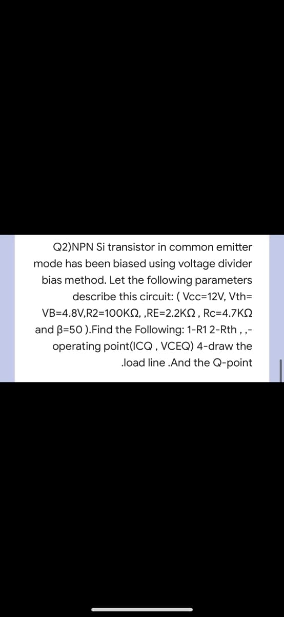Q2)NPN Si transistor in common emitter
mode has been biased using voltage divider
bias method. Let the following parameters
describe this circuit: ( Vcc=12V, Vth=
VB=4.8V,R2=10OKN, „RE=2.2KO, Rc=4.7KQ
and B=50 ).Find the Following: 1-R1 2-Rth , ,-
operating point(ICQ , VCEQ) 4-draw the
load line .And the Q-point
