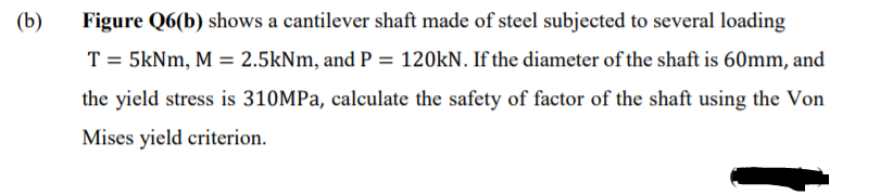 (b)
Figure Q6(b) shows a cantilever shaft made of steel subjected to several loading
T = 5kNm, M = 2.5kNm, and P = 120KN. If the diameter of the shaft is 60mm, and
the yield stress is 310MPA, calculate the safety of factor of the shaft using the Von
Mises yield criterion.
