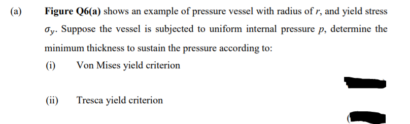 (a)
Figure Q6(a) shows an example of pressure vessel with radius of r, and yield stress
Oy. Suppose the vessel is subjected to uniform internal pressure p, determine the
minimum thickness to sustain the pressure according to:
(i)
Von Mises yield criterion
(ii)
Tresca yield criterion
