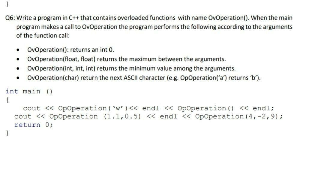 Q6: Write a program in C++ that contains overloaded functions with name OvOperation(). When the main
program makes a call to OvOperation the program performs the following according to the arguments
of the function call:
OvOperation(): returns an int 0.
OvOperation(float, float) returns the maximum between the arguments.
OvOperation(int, int, int) returns the minimum value among the arguments.
OvOperation(char) return the next ASCII character (e.g. OpOperation('a') returns 'b').
int main ()
{
cout << OpOperation ( 'w') << endl < OpOperation () << endl;
cout << Op0peration (1.1,0.5) << endl << Op0peration (4,-2,9);
return %3;

