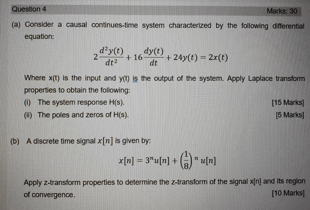 Question 4
Marks: 30
(a) Consider a causal continues-time system characterized by the following differential
equation:
d?y(t)
dy(t)
+ 16
+24y(t) = 2x(t)
dt2
dt
Where x(t) is the input and y(t) is the output of the system. Apply Laplace transform
properties to obtain the following:
(1) The system response H(s).
[15 Marks]
(ii) The poles and zeros of H(s).
[5 Marks]
(b) A discrete time signal x[n] is given by:
x[n] = 3"u[n] +
*u[n]
8.
Apply z-transform properties to determine the z-transform of the signal x[n] and its region
[10 Marks]
of convergence.

