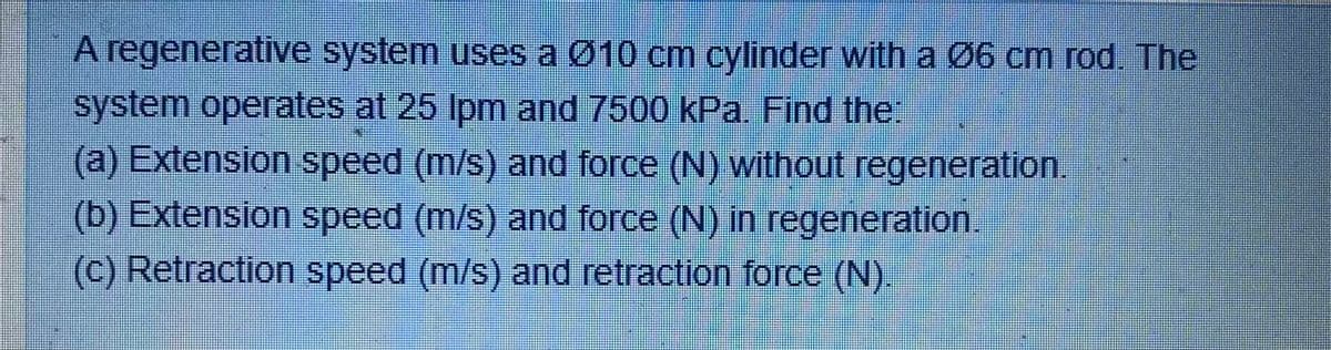 A regenerative system uses a Ø10 cm cylinder with a Ø6 cm rod. The
system operates at 25 Ipm and 7500 kPa. Find ther
(a) Extension speed (m/s) and force (N) without regeneration.
(b) Extension speed (m/s) and force (N) in regeneration
(c) Retraction speed (m/s) and retraction force (N).
