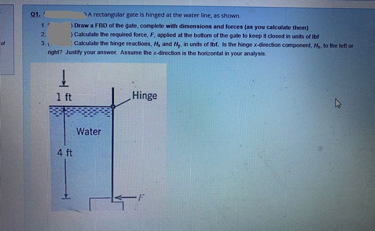 Q1.
A rectangular gate is hinged at the water line, as shown.
) Draw a FBD of the gate, complete with dimensions and forces (as you calculate them)
2.
3.
) Calculate the required force, F, applied at the bottom of the gate to keep it closed in units of Ibf
Calculate the hinge reactions, Hy and Hy, in units of Ibf. Is the hinge x-direction component, Hx, to the left or
of
right? Justify your answer. Assume the x-direction is the horizontal in your analysis.
1 ft
Hinge
Water
4 ft
