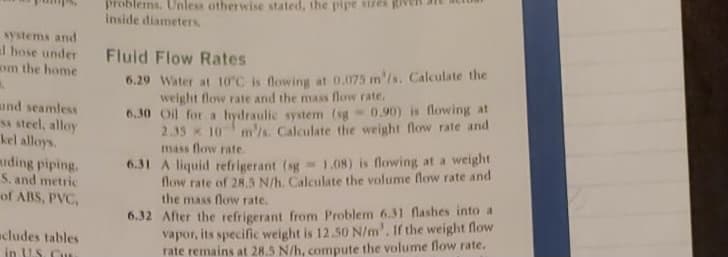 problems. Unless otherwise stated, the pipe stres g
Inside diameters
systems and
al hose under
om the home
Fluid Flow Rates
ind seamless
s steel, alloy
kel alloys.
6.29 Water at 10°C is flowing at 0.075 m'/s. Calculate the
weight flow rate and the mass flow rate.
6.30 Oil for a hydraulic system (sg 0.90) is flowing at
2.35 x 10 m's. Calculate the weight flow rate and
mass flow rate.
miding piping.
S. and metric
of ABS, PVC,
6.31 A liquid refrigerant (sg 1.08) is flowing at a weight
flow rate of 28.3 N/h. Calculate the volume flow rate and
the mass flow rate.
6.32 After the refrigerant from Problem 6.31 flashes into a
vapor, its specific weight is 12.50 N/m'. If the weight flow
rate remains at 28.5 N/h, compute the volume flow rate.
acludes tables
in US. Cu
