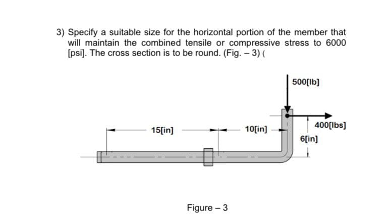 3) Specify a suitable size for the horizontal portion of the member that
will maintain the combined tensile or compressive stress to 6000
[psi). The cross section is to be round. (Fig. – 3) (
500[lb]
400[lbs]
15[in]
10[in]
6[in]
Figure - 3
