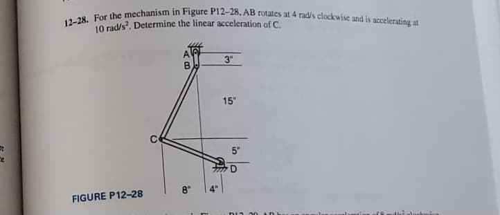 12-28. For the mechanism in Figure P12-28, AB rotates at 4 rad/s clockwise and is accelerating at
10 rad/s. Determine the linear acceleration of C.
3"
15"
5"
8"
FIGURE P12-28
ת
oloelouica
