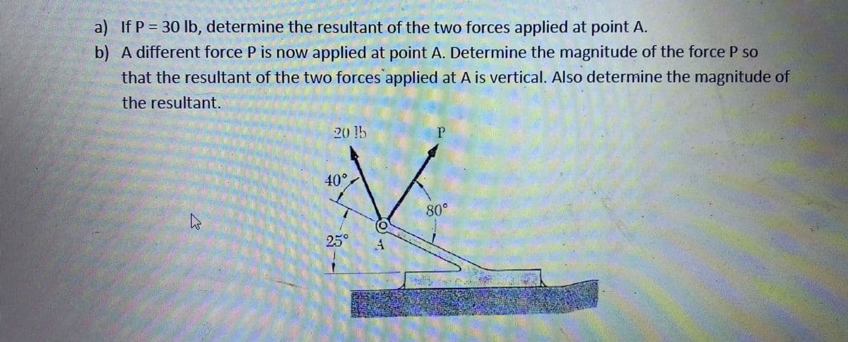 a) If P 30 lb, determine the resultant of the two forces applied at point A.
b) A different force P is now applied at point A. Determine the magnitude of the force P so
that the resultant of the two forces applied at A is vertical. Also determine the magnitude of
the resultant.
20 !5
40°
80°
25°
