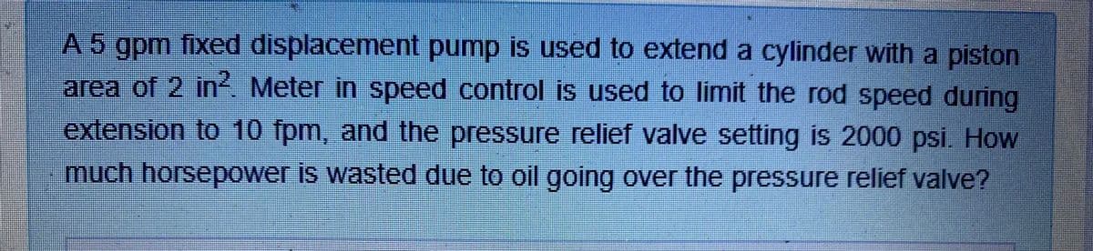 A 5 gpm fixed displacement pump is used to extend a cylinder with a piston
area of 2 in? Meter in speed control is used to limit the rod speed during
extension to 10 fpm, and the pressure relief valve setting is 2000 psi. How
much horsepower is wasted due to oil going over the pressure relief valve?
