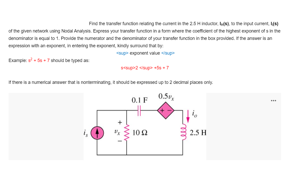 Find the transfer function relating the current in the 2.5 H inductor, IH(s), to the input current, I;(s)
of the given network using Nodal Analysis. Express your transfer function in a form where the coefficient of the highest exponent of s in the
denominator is equal to 1. Provide the numerator and the denominator of your transfer function in the box provided. If the answer is an
expression with an exponent, in entering the exponent, kindly surround that by:
<sup> exponent value </sup>
Example: s? + 5s + 7 should be typed as:
s<sup>2 </sup> +5s + 7
If there is a numerical answer that is nonterminating, it should be expressed up to 2 decimal places only.
0.5vx
0.1 F
+ -
is
10 2
2.5 H

