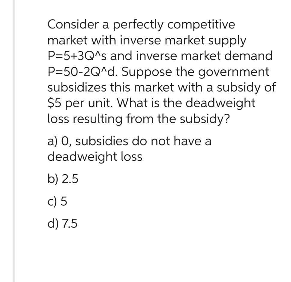 Consider a perfectly competitive
market with inverse market supply
P=5+3Q^s and inverse market demand
P=50-2Q^d. Suppose the government
subsidizes this market with a subsidy of
$5 per unit. What is the deadweight
loss resulting from the subsidy?
a) 0, subsidies do not have a
deadweight loss
b) 2.5
c) 5
d) 7.5