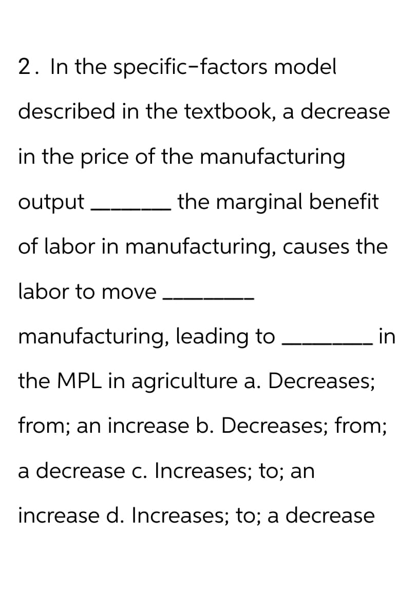 2. In the specific-factors model
described in the textbook, a decrease
in the price of the manufacturing
output
the marginal benefit
of labor in manufacturing, causes the
labor to move
manufacturing, leading to
the MPL in agriculture a. Decreases;
from; an increase b. Decreases; from;
a decrease c. Increases; to; an
increase d. Increases; to; a decrease
in