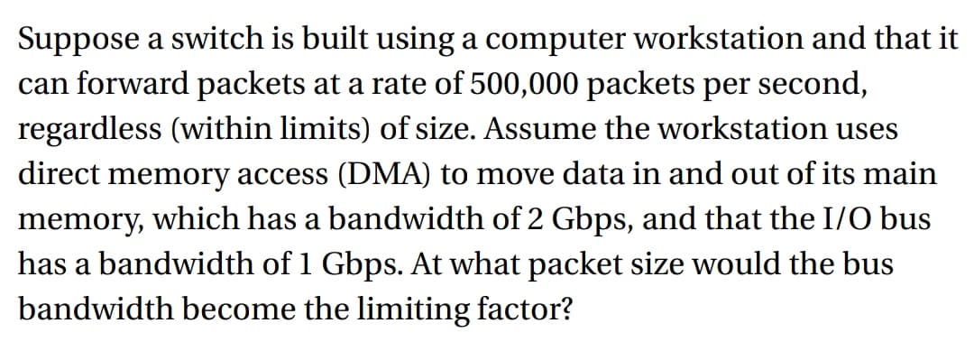 Suppose a switch is built using a computer workstation and that it
can forward packets at a rate of 500,000 packets per second,
regardless (within limits) of size. Assume the workstation uses
direct memory access (DMA) to move data in and out of its main
memory, which has a bandwidth of 2 Gbps, and that the I/O bus
has a bandwidth of 1 Gbps. At what packet size would the bus
bandwidth become the limiting factor?
