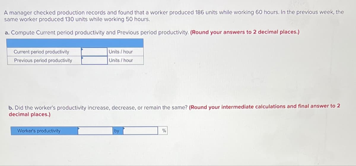 A manager checked production records and found that a worker produced 186 units while working 60 hours. In the previous week, the
same worker produced 130 units while working 50 hours.
a. Compute Current period productivity and Previous period productivity. (Round your answers to 2 decimal places.)
Current period productivity
Previous period productivity
Units/hour
Units/hour
b. Did the worker's productivity increase, decrease, or remain the same? (Round your intermediate calculations and final answer to 2
decimal places.)
Worker's productivity
by
%