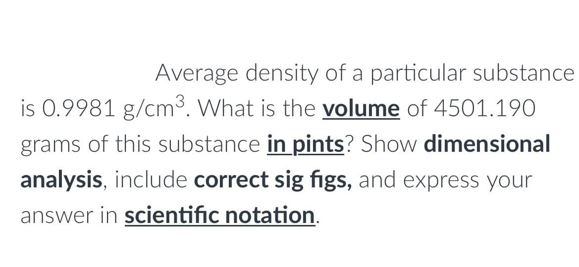 Average density of a particular substance
is 0.9981 g/cm3. What is the volume of 4501.190
grams of this substance in pints? Show dimensional
analysis, include correct sig figs, and express your
answer in scientific notation.
