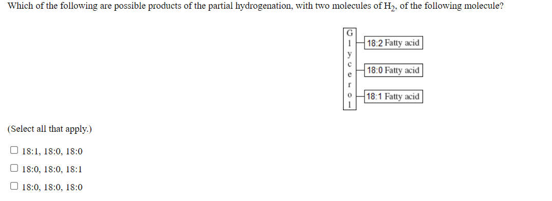 Which of the following are possible products of the partial hydrogenation, with two molecules of H2, of the following molecule?
18:2 Fatty acid
18:0 Fatty acid
18:1 Fatty acid
(Select all that apply.)
O 18:1, 18:0, 18:0
O 18:0, 18:0, 18:1
O 18:0, 18:0, 18:0
