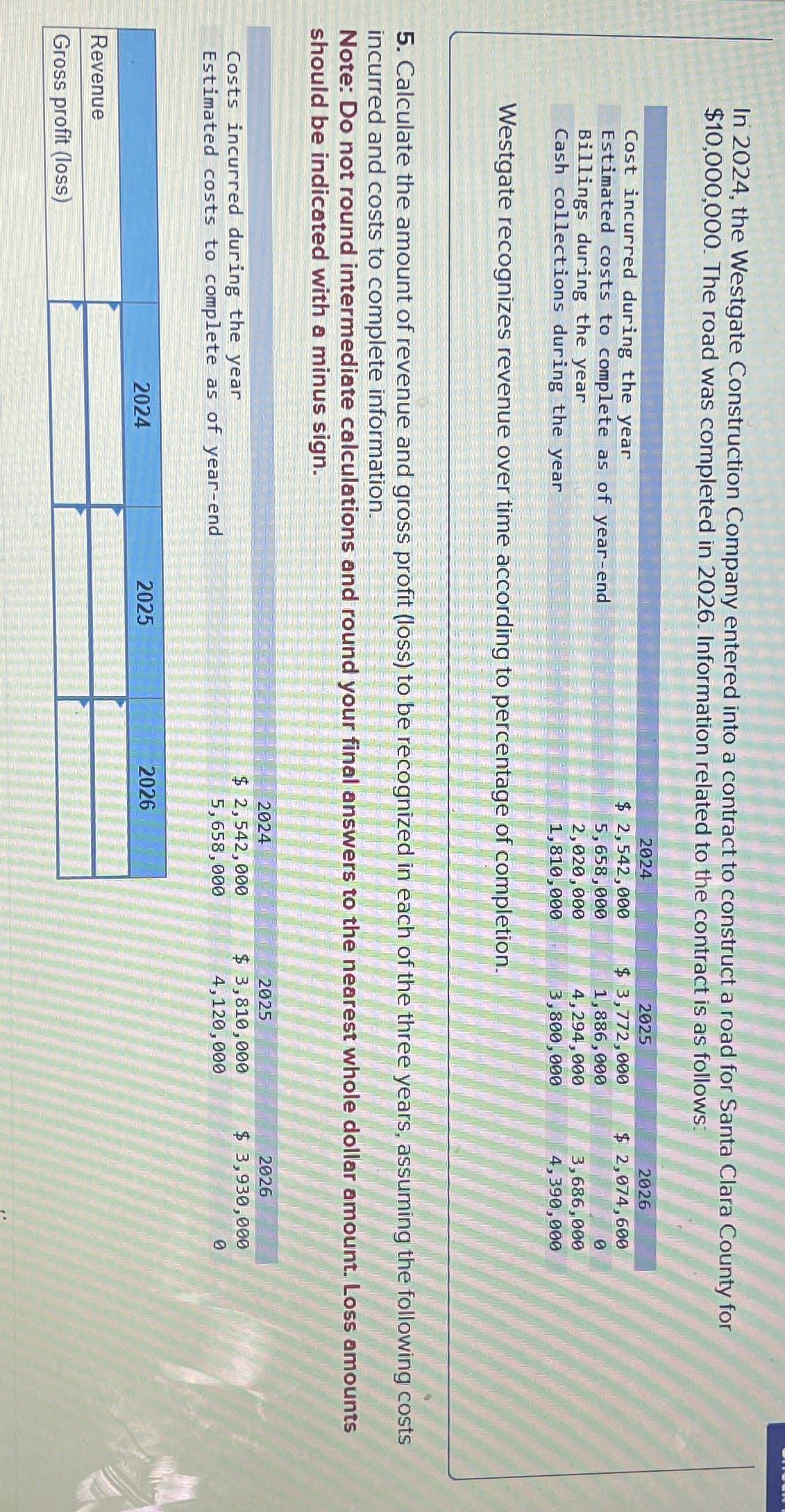 In 2024, the Westgate Construction Company entered into a contract to construct a road for Santa Clara County for
$10,000,000. The road was completed in 2026. Information related to the contract is as follows:
2024
2025
2026
Cost incurred during the year
Estimated costs to complete as of year-end
Billings during the year
$ 2,542,000
5,658,000
$ 3,772,000
$ 2,074,600
1,886,000
0
2,020,000
4,294,000
Cash collections during the year
1,810,000
3,800,000
3,686,000
4,390,000
Westgate recognizes revenue over time according to percentage of completion.
5. Calculate the amount of revenue and gross profit (loss) to be recognized in each of the three years, assuming the following costs
incurred and costs to complete information.
Note: Do not round intermediate calculations and round your final answers to the nearest whole dollar amount. Loss amounts
should be indicated with a minus sign.
Costs incurred during the year
Estimated costs to complete as of year-end
Revenue
Gross profit (loss)
2024
2024
$ 2,542,000
5,658,000
2025
$ 3,810,000
4,120,000
2026
$ 3,930,000
0
2025
2026