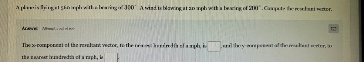 A plane is flying at 560 mph with a bearing of 300°. A wind is blowing at 20 mph with a bearing of 200°. Compute the resultant vector.
Answer Attempt 1 out of 100
The x-component of the resultant vector, to the nearest hundredth of a mph, is
the nearest hundredth of a mph, is
and the y-component of the resultant vector, to