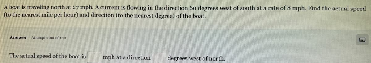 A boat is traveling north at 27 mph. A current is flowing in the direction 60 degrees west of south at a rate of 8 mph. Find the actual speed
(to the nearest mile per hour) and direction (to the nearest degree) of the boat.
Answer Attempt 1 out of 100
The actual speed of the boat is
mph at a direction
degrees west of north.
B