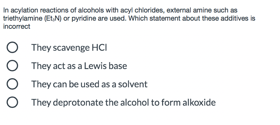 In acylation reactions of alcohols with acyl chlorides, external amine such as
triethylamine (Et,N) or pyridine are used. Which statement about these additives is
incorrect
They scavenge HCI
O They act as a Lewis base
They can be used as a solvent
They deprotonate the alcohol to form alkoxide
