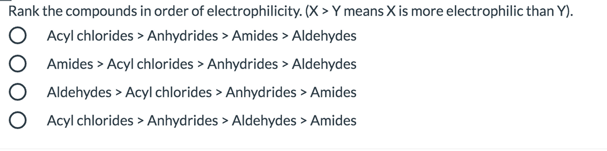 Rank the compounds in order of electrophilicity. (X > Y means X is more electrophilic than Y).
Acyl chlorides > Anhydrides > Amides > Aldehydes
Amides > Acyl chlorides > Anhydrides > Aldehydes
Aldehydes > Acyl chlorides > Anhydrides > Amides
O Acyl chlorides > Anhydrides > Aldehydes > Amides
