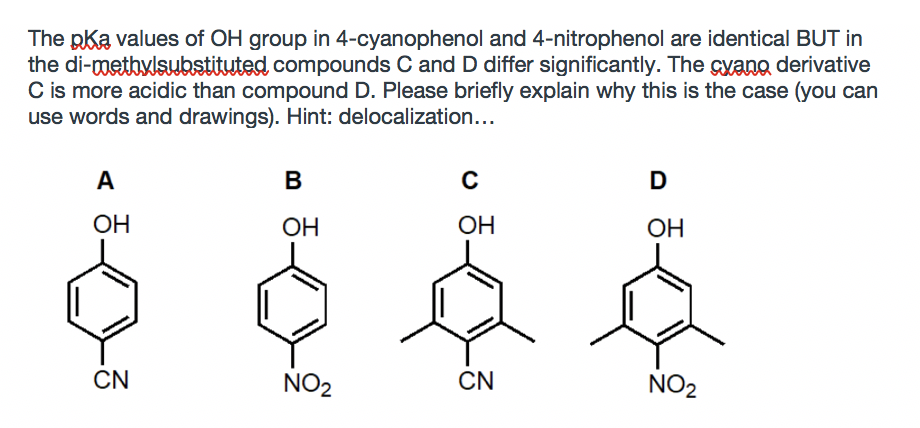 The pka values of OH group in 4-cyanophenol and 4-nitrophenol are identical BUT in
the di-metbylsbstituted compounds C and D differ significantly. The cyano derivative
C is more acidic than compound D. Please briefly explain why this is the case (you can
use words and drawings). Hint: delocalization...
A
B
ОН
OH
OH
ОН
CN
NO2
CN
NO2
