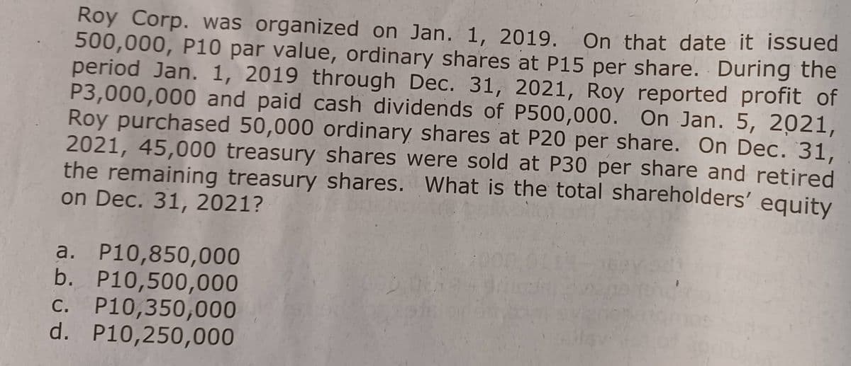 Roy Corp. was organized on Jan. 1, 2019. On that date it issued
500,000, P10 par value, ordinary shares at P15 per share. During the
period Jan. 1, 2019 through Dec. 31, 2021, Roy reported profit of
P3,000,000 and paid cash dividends of P500,000. On Jan. 5, 2021,
Roy purchased 50,000 ordinary shares at P20 per share. On Dec. 31,
2021, 45,000 treasury shares were sold at P30 per share and retired
the remaining treasury shares. What is the total shareholders' equity
on Dec. 31, 2021?
a. P10,850,000
b. P10,500,000
c. P10,350,000
d. P10,250,000