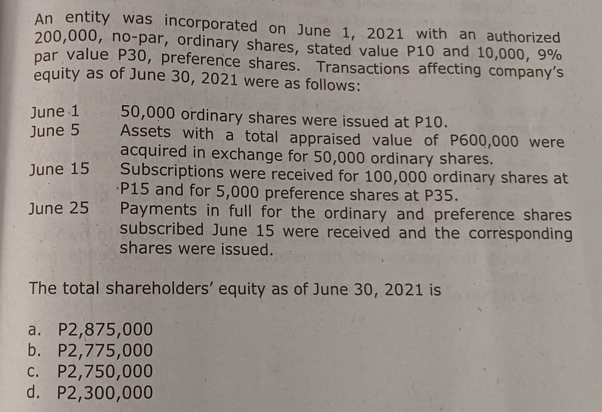 An entity was incorporated on June 1, 2021 with an authorized
200,000, no-par, ordinary shares, stated value P10 and 10,000, 9%
par value P30, preference shares. Transactions affecting company's
equity as of June 30, 2021 were as follows:
June 1
June 5
June 15
June 25
50,000 ordinary shares were issued at P10.
Assets with a total appraised value of P600,000 were
acquired in exchange for 50,000 ordinary shares.
Subscriptions were received for 100,000 ordinary shares at
P15 and for 5,000 preference shares at P35.
Payments in full for the ordinary and preference shares
subscribed June 15 were received and the corresponding
shares were issued.
The total shareholders' equity as of June 30, 2021 is
a. P2,875,000
b. P2,775,000
C. P2,750,000
d. P2,300,000