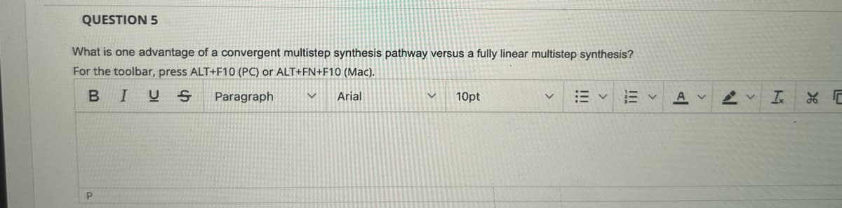 QUESTION 5
What is one advantage of a convergent multistep synthesis pathway versus a fully linear multistep synthesis?
For the toolbar, press ALT+F10 (PC) or ALT+FN+F10 (Mac).
BIUS
Paragraph
V Arial
P
V
10pt
Al
А
N
V Ix