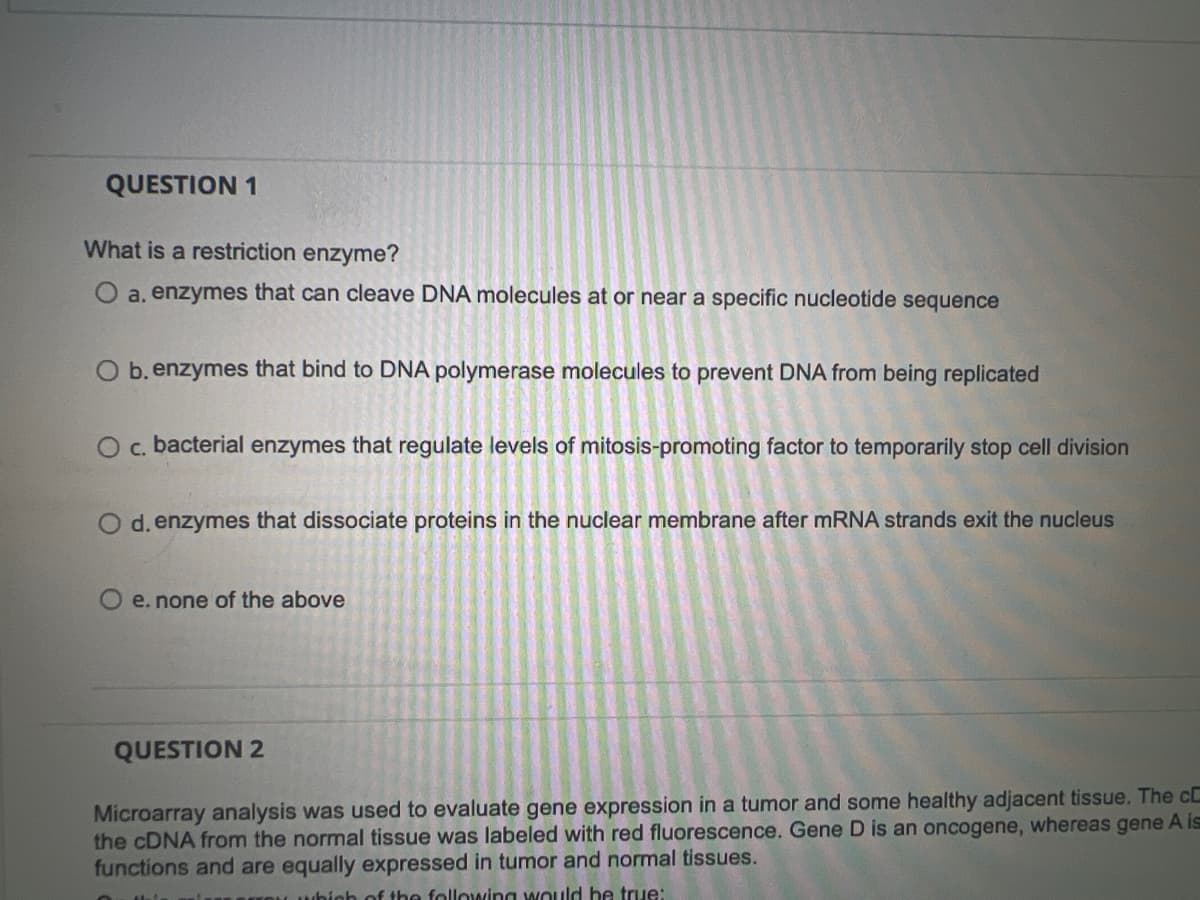 QUESTION 1
What is a restriction enzyme?
O a. enzymes that can cleave DNA molecules at or near a specific nucleotide sequence
O b. enzymes that bind to DNA polymerase molecules to prevent DNA from being replicated
O c. bacterial enzymes that regulate levels of mitosis-promoting factor to temporarily stop cell division
O d. enzymes that dissociate proteins in the nuclear membrane after mRNA strands exit the nucleus
e. none of the above
QUESTION 2
Microarray analysis was used to evaluate gene expression in a tumor and some healthy adjacent tissue. The c
the cDNA from the normal tissue was labeled with red fluorescence. Gene D is an oncogene, whereas gene A is
functions and are equally expressed in tumor and normal tissues.
which of the following would be true: