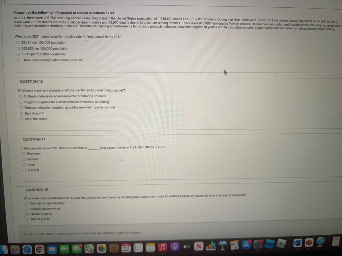 Please use the following Information to answer questions 12-14.
In 2021, there were 235,760 new lung cancer cases diagnosed in the United States (population of 1,616,600 males and 1,655,800 women). During that time, there were 1,898,160 total cancer cases diagnosed in the U.S. In 2021
there were 75.000 deaths due to lung cancer among males and 53,000 deaths due to lung cancer among females. There were 650,000 total deaths from all causes. Recommended public health strategies to reduce lung cancer rates
and lung cancer-related mortality in the U.S. includes eliminating advertisements for tobacco products, tobacco education targeted at youths enrolled in public schools, support programs for current smokers interested in quitting.
What is the 2021 cause-specific mortality rate for lung cancer in the U.S.?
O 22,480 per 100,000 population
O 292,025 per 100,000 population
O 3,912 per 100,000 population
O There is not enough information provided
QUESTION 13
What are the primary prevention efforts mentioned to prevent lung cancer?
O Outlawing television advertisements for tobacco products
O Support programs for current smokers interested in quitting
O Tobacco education targeted at youths enrolled in public schools
O Both A and C
O All of the above
QUESTION 14
In the example above 235,760 is the number of
lung cancer cases in the United States in 2021.
O Prevalent
O Incident
O Fatal
O A and B
QUESTION 15
What is the best classification for a study that examines the frequency of emergency department visits for asthma attacks by household type and area of residence?
O Descriptive epidemiology
O Analytic epidemiology
O Neither A nor B
O Both A and B
Click Save and Submit to save and submit. Click Save All Answers to save all ansuers.
stv
22
