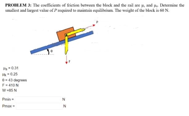 PROBLEM 3: The coefficients of friction between the block and the rail are u, and u. Determine the
smallest and largest value of P required to maintain equilibrium. The weight of the block is 60 N.
Ps = 0.31
Hk = 0.25
e = 43 degrees
F = 410 N
W =85 N
Pmin =
Pmax =
N.
z Z
