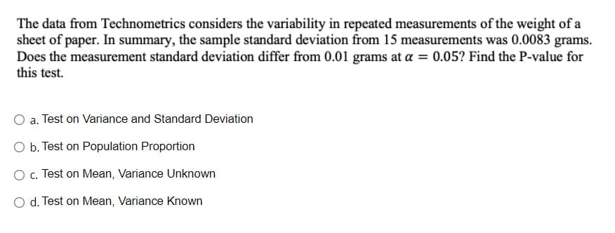 The data from Technometrics considers the variability in repeated measurements of the weight of a
sheet of paper. In summary, the sample standard deviation from 15 measurements was 0.0083 grams.
Does the measurement standard deviation differ from 0.01 grams at a = 0.05? Find the P-value for
this test.
O a. Test on Variance and Standard Deviation
O b. Test on Population Proportion
O c. Test on Mean, Variance Unknown
O d. Test on Mean, Variance Known
