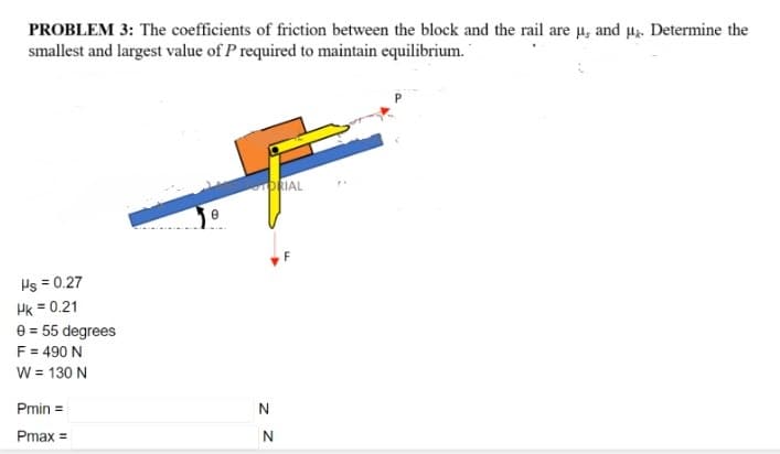 PROBLEM 3: The coefficients of friction between the block and the rail are u, and µ. Determine the
smallest and largest value of P required to maintain equilibrium.
PRIAL
Hs = 0.27
Hk = 0.21
e = 55 degrees
F = 490 N
W = 130 N
Pmin =
N
Pmax =
z Z
