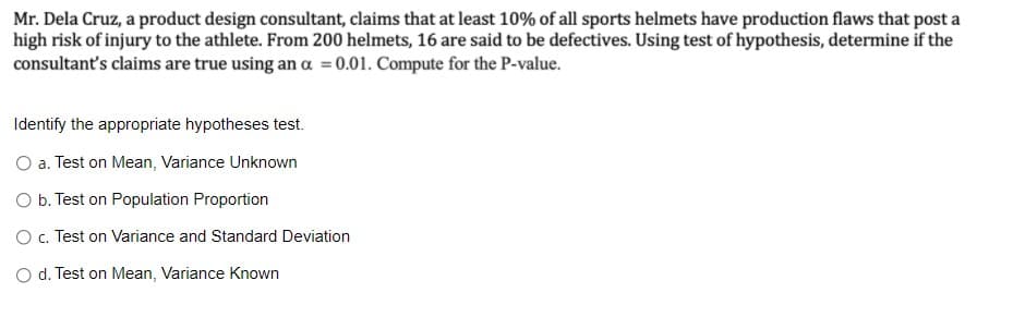 Mr. Dela Cruz, a product design consultant, claims that at least 10% of all sports helmets have production flaws that post a
high risk of injury to the athlete. From 200 helmets, 16 are said to be defectives. Using test of hypothesis, determine if the
consultant's claims are true using an a = 0.01. Compute for the P-value.
Identify the appropriate hypotheses test.
O a. Test on Mean, Variance Unknown
O b. Test on Population Proportion
O. Test on Variance and Standard Deviation
O d. Test on Mean, Variance Known
