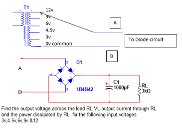T1
12v
Gv
A
4.5v
3v
To Diode circuit
Ov common
B
D1
A
C1
1000µF
RL
3kQ
1B4B42
Find the output voltage across the load RL VL output current through RL
and the power dissipated by RL for the following input voltages
3v.4.5v,6v,9v & 12
