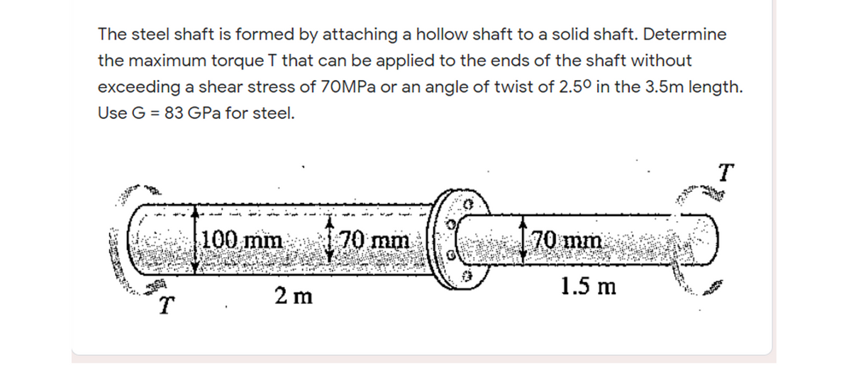 100 mm i 70 mm
The steel shaft is formed by attaching a hollow shaft to a solid shaft. Determine
the maximum torque T that can be applied to the ends of the shaft without
exceeding a shear stress of 70MPA or an angle of twist of 2.50 in the 3.5m length.
Use G = 83 GPa for steel.
T
100 mm
70 mm
70 mm
1.5 m
2 m
T
