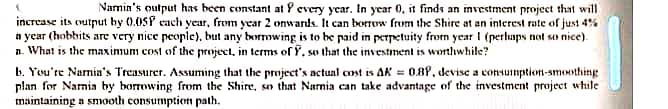 Namin's output has been constant at P every year. In year 0, it finds an investment project that will
increase its output by (0.0SP cach year, from year 2 onwards. It can borrow frum the Shire at an interest rate of just 4%
a ycar (hobbits are very nice people), but any borrowing is to he paid in perpetuity from year I (pertups not so nice).
n. What is the maximum cost of the project, in terms of Y, so that the investment is worthwhile?
b. You're Narmin's Treasurer. Assuming that the project's actunl cost is AK = 0.8P, devise a consumption-smonthing
plan for Namia by borrowing from the Shire, so that Narnia can take advantage of the investment project while
maintaining a snooth consumption path.
