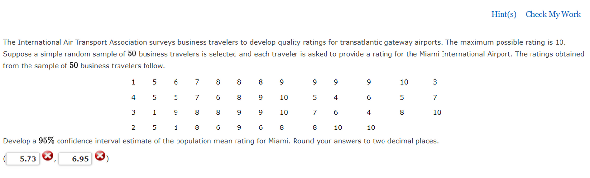 Hint(s) Check My Work
The International Air Transport Association surveys business travelers to develop quality ratings for transatlantic gateway airports. The maximum possible rating is 10.
Suppose a simple random sample of 50 business travelers is selected and each traveler is asked to provide a rating for the Miami International Airport. The ratings obtained
from the sample of 50 business travelers follow.
1
6
7
8
8
8
9
9
10
3
4
5
5
6
8
9
10
5
4
6
5
7
3
1
9
8
8
9
9
10
7
4
8
10
2
1
8
6
9
6
8
8
10
10
Develop a 95% confidence interval estimate of the population mean rating for Miami. Round your answers to two decimal places.
5.73
6.95
