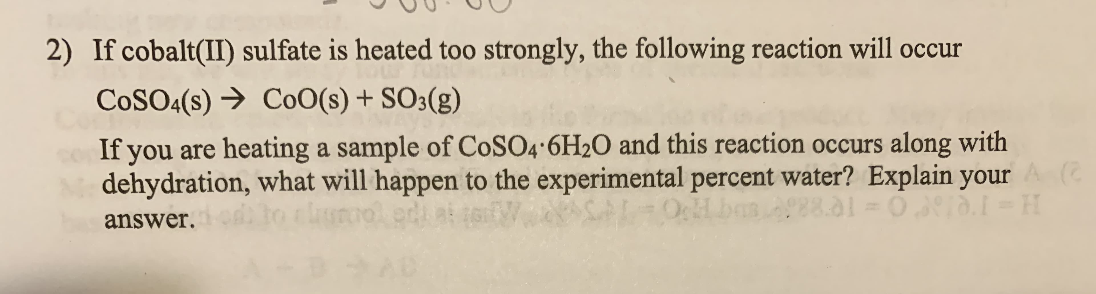 2) If cobalt(II) sulfate is heated too strongly, the following reaction will occur
COSO4(s) → CoO(s) + SO3(g)
co If you are heating a sample of CoSO4 6H2O and this reaction occurs along with
M dehydration, what will happen to the experimental percent water? Explain your
answer. to clure
88.01
