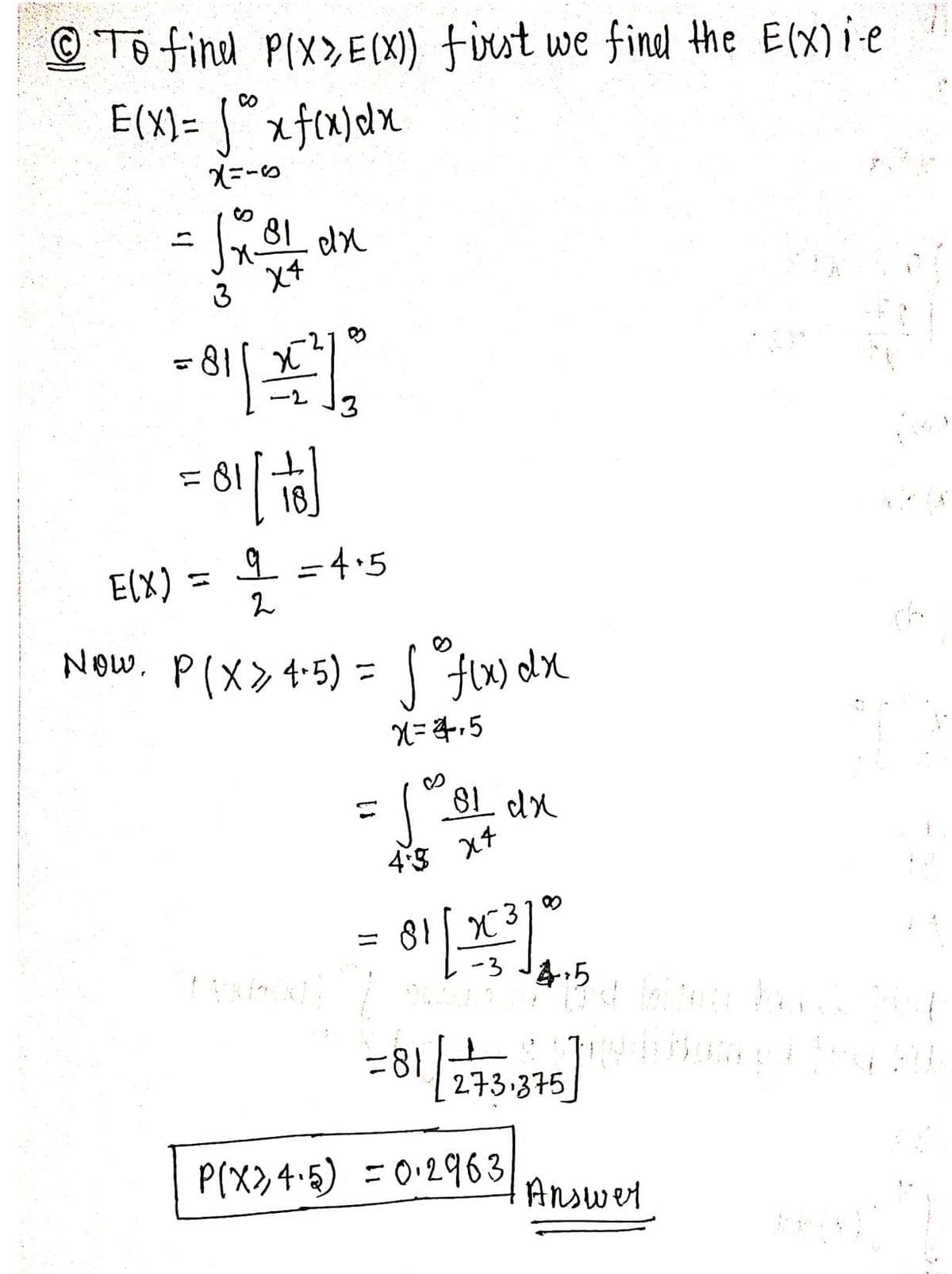 To find P(X>E(X)) first we find the E(x)ie
CO
E(X)= √ x f(x) dx
x=-6
√x B1
3 X4
81 dx
= 81[= ²70
= 81 [ + ]
9 =4.5
2
E(X) =
Now. P(x > 4-5) = f(x) dx
✓
X=4,5
81 dx
=
4.5 x4
jos
81 [23³] 0
x
-3
14:5
nakuin stand bited Powe
=81/273.375
Ledam pd [4
P(x24.5) = 0.2963,
Answer