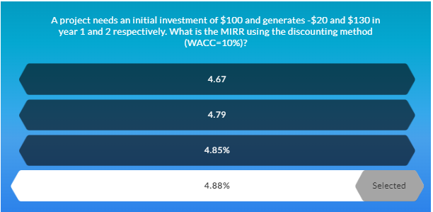 A project needs an initial investment of $100 and generates -$20 and $130 in
year 1 and 2 respectively. What is the MIRR using the discounting method
(WACC=10%)?
4.67
4.79
4.85%
4.88%
Selected