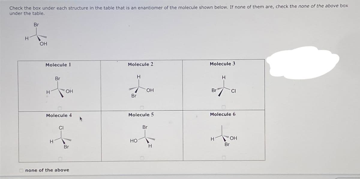 Check the box under each structure in the table that is an enantiomer of the molecule shown below. If none of them are, check the none of the above box
under the table.
H
Br
OH
Molecule 1
H
Br
H
Molecule 4
OH
CI
*****
Br
none of the above
Molecule 2
H
I
Br
OH
Molecule 5
HO
Br
H
Molecule 3
Br
H
H
Molecule 6
****
CI
OH
Br