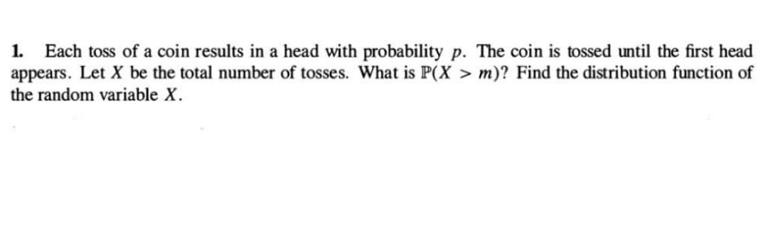 1. Each toss of a coin results in a head with probability p. The coin is tossed until the first head
appears. Let X be the total number of tosses. What is P(X > m)? Find the distribution function of
the random variable X.